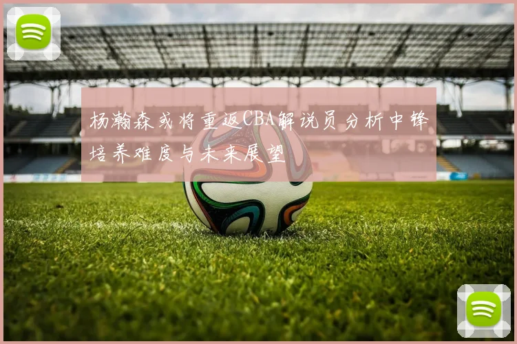 杨瀚森或将重返CBA解说员分析中锋培养难度与未来展望