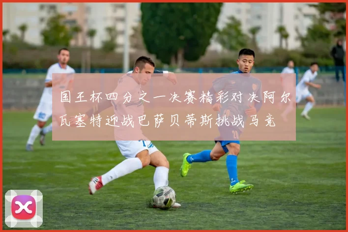 国王杯四分之一决赛精彩对决阿尔瓦塞特迎战巴萨贝蒂斯挑战马竞