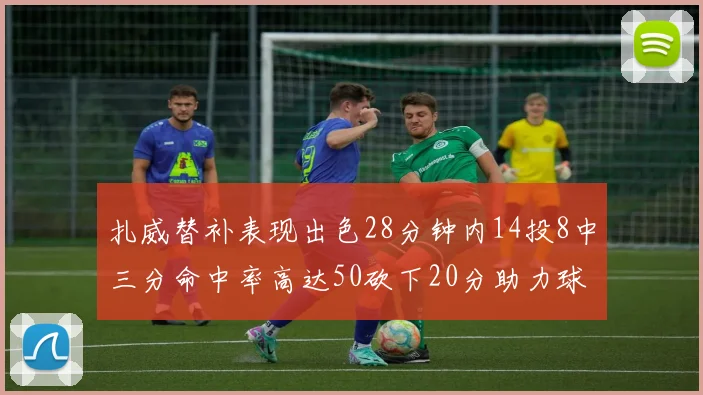 扎威替补表现出色28分钟内14投8中三分命中率高达50砍下20分助力球队进攻稳定