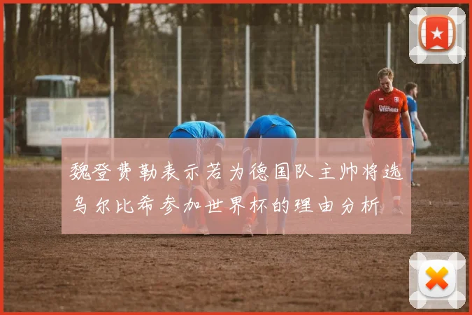 魏登费勒表示若为德国队主帅将选乌尔比希参加世界杯的理由分析