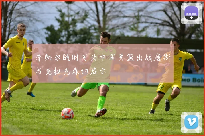 李凯尔随时可为中国男篮出战唐斯与克拉克森的启示