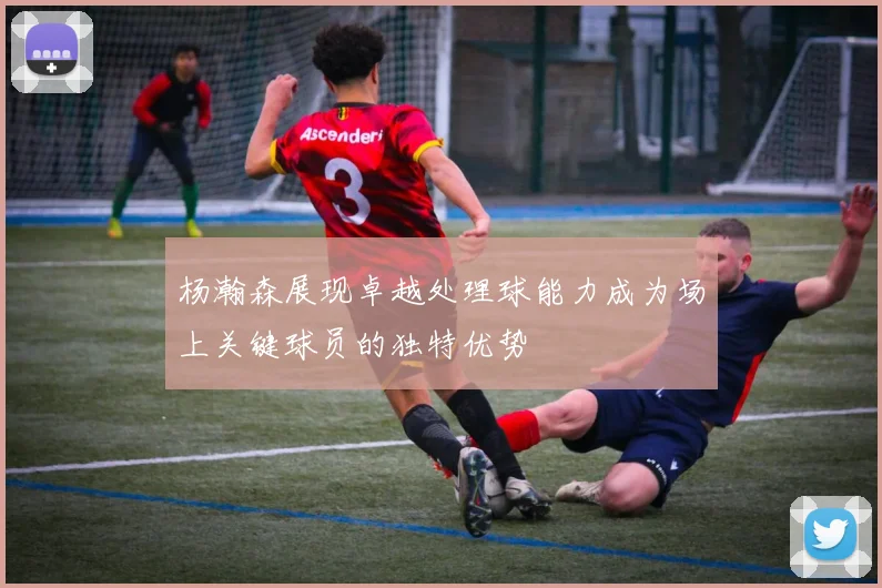 杨瀚森展现卓越处理球能力成为场上关键球员的独特优势