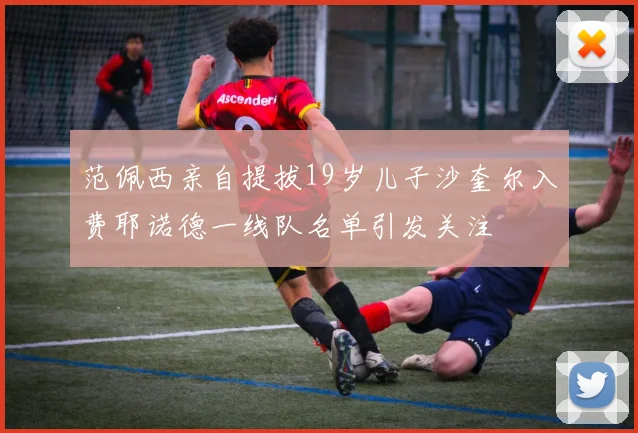 范佩西亲自提拔19岁儿子沙奎尔入费耶诺德一线队名单引发关注