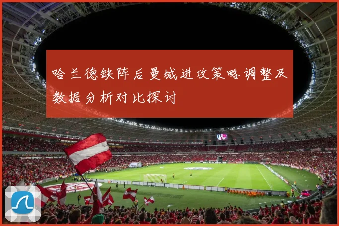 哈兰德缺阵后曼城进攻策略调整及数据分析对比探讨