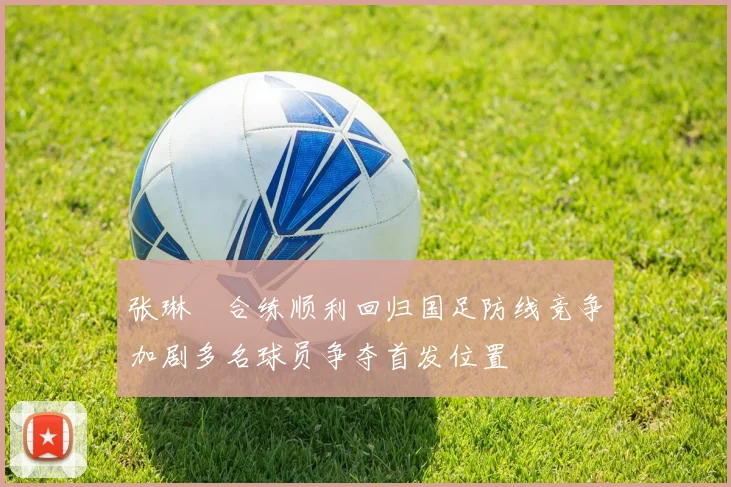 张琳芃合练顺利回归国足防线竞争加剧多名球员争夺首发位置