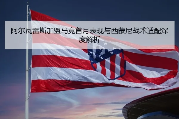 阿尔瓦雷斯加盟马竞首月表现与西蒙尼战术适配深度解析