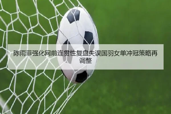 陈雨菲强化网前连贯性复盘失误国羽女单冲冠策略再调整
